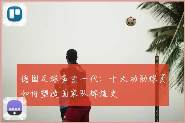 德国足球黄金一代:十大功勋球员如何塑造国家队辉煌史