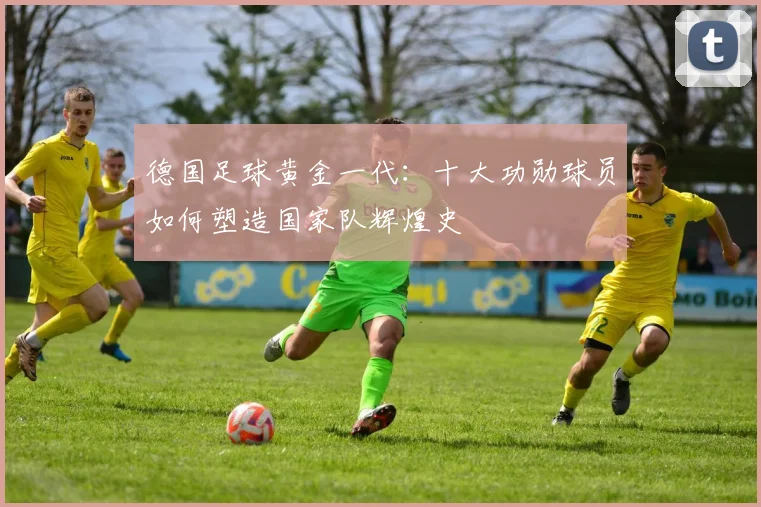德国足球黄金一代：十大功勋球员如何塑造国家队辉煌史