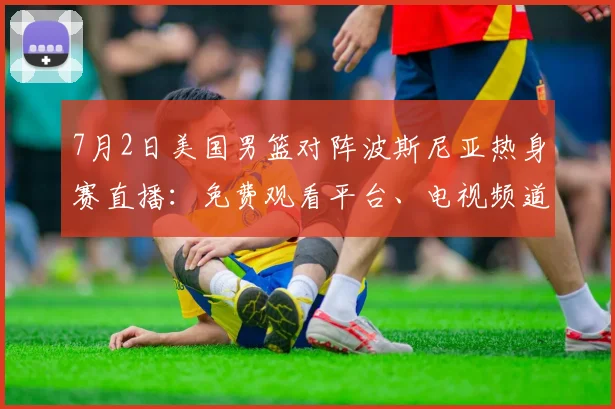 7月2日美国男篮对阵波斯尼亚热身赛直播：免费观看平台、电视频道与中文解说指南