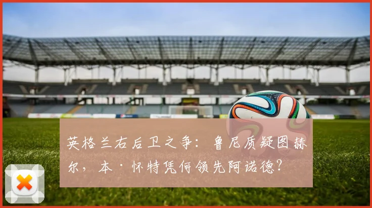 英格兰右后卫之争：鲁尼质疑图赫尔，本·怀特凭何领先阿诺德？